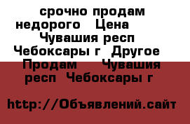 срочно продам недорого › Цена ­ 200 - Чувашия респ., Чебоксары г. Другое » Продам   . Чувашия респ.,Чебоксары г.